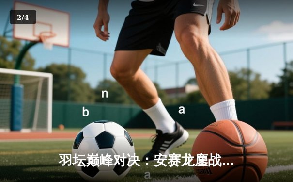 羽坛巅峰对决：安赛龙鏖战三局险胜金廷，丹麦公开赛夺冠创历史 - 2